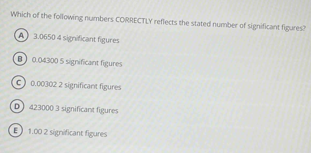 Which of the following numbers CORRECTLY reflects the stated number of significant figures?
A 3.0650 4 significant figures
B 0.04300 5 significant figures
C 0.00302 2 significant figures
D 423000 3 significant figures
E 1.00 2 significant figures