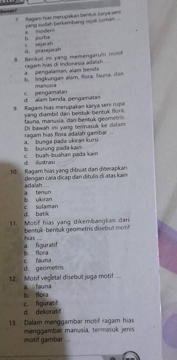 benar!
7. Ragam hias merupakan bentuk karya seni
yang sudah berkembang sejak zaman ....
a modern
b. purba
c sejarah
d. prasejarah
8. Berikut ini yang memengaruhi motif
ragam hias di Indonesia adalah ....
a. pengalaman, alam benda
b. lingkungan alam, flora, fauna, dan
manusia
c. pengamatan
d. alam benda, pengamatan
9. Ragam hias merupakan karya seni rupa
yang diambil dari bentuk-bentuk flora,
fauna, manusia, dan bentuk geometris.
Di bawah ini yang termasuk ke dalam
ragam hias flora adalah gambar ....
a. bunga pada ukiran kursi
b. burung pada kain
c. buah-buahan pada kain
d. ilustrasi
10. Ragam hias yang dibuat dan diterapkan
dengan cara dicap dan ditulis di atas kain
adalah ....
a. tenun
b. ukiran
c. sulaman
d. batik
11. Motif hias yang dikembangkan dari
bentuk-bentuk geometris disebut motif
hias ....
a. figuratif
b. flora
c. fauna
d geometris
12. Motif vegetal disebut juga motif ....
a. fauna
b. flora
c. figuratif
d. dekoratif
13. Dalam menggambar motif ragam hias
menggambar manusia, termasuk jenis
motif gambar ....