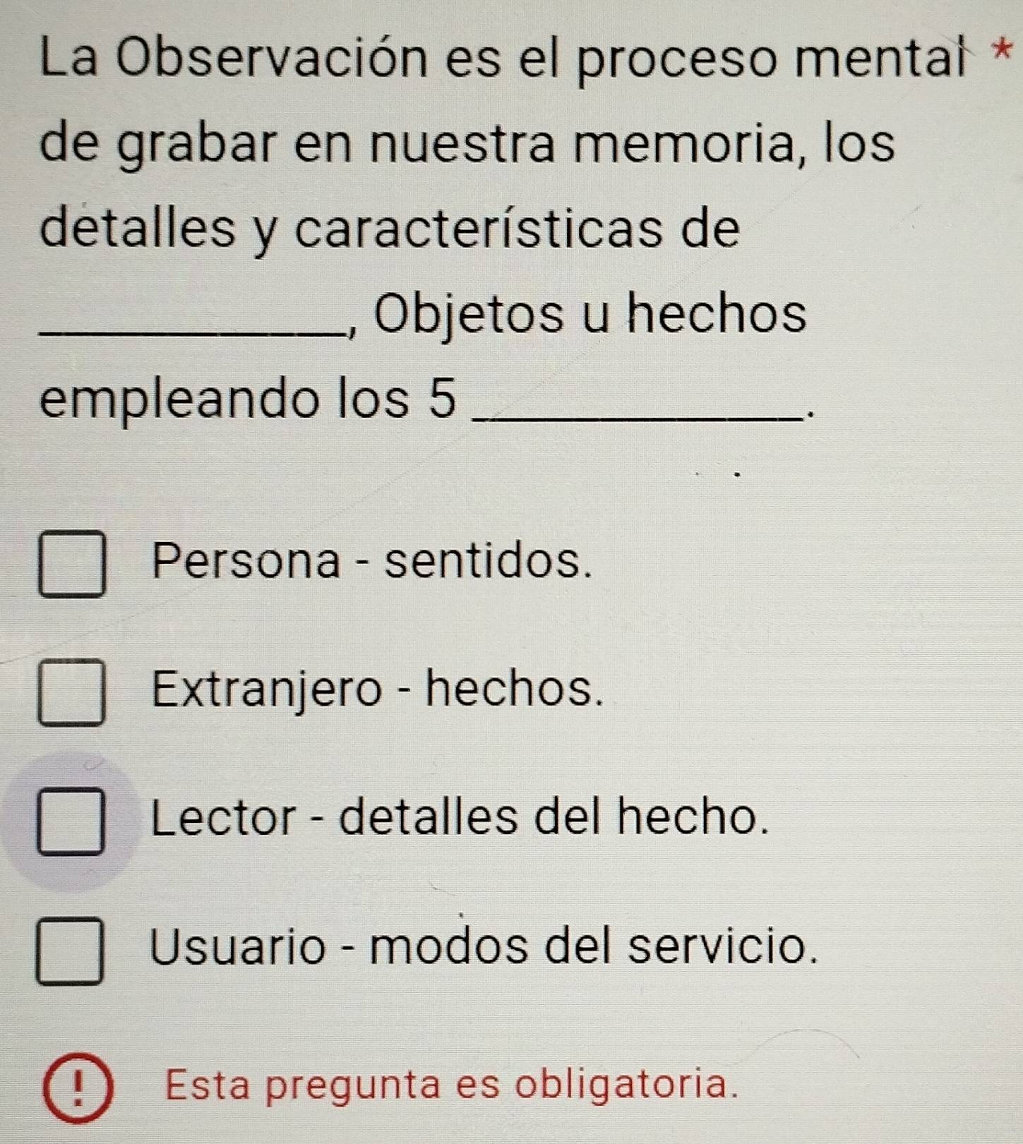 La Observación es el proceso mental *
de grabar en nuestra memoria, los
detalles y características de
_, Objetos u hechos
empleando los 5 _
Persona - sentidos.
Extranjero - hechos.
Lector - detalles del hecho.
Usuario - modos del servicio.
Esta pregunta es obligatoria.