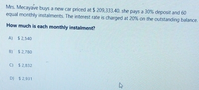 Mrs. Mecayave buys a new car priced at $ 209,333.40. she pays a 30% deposit and 60
equal monthly instalments. The interest rate is charged at 20% on the outstanding balance.
How much is each monthly instalment?
A) $ 2,54D
8) $ 2,780
C] $ 2,832
D) $ 2,931