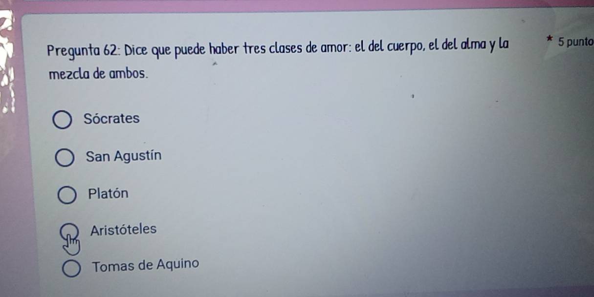 Pregunta 62: Dice que puede haber tres clases de amor: el del cuerpo, el del alma y la 5 punto
mezcla de ambos.
Sócrates
San Agustín
Platón
Aristóteles
Tomas de Aquino