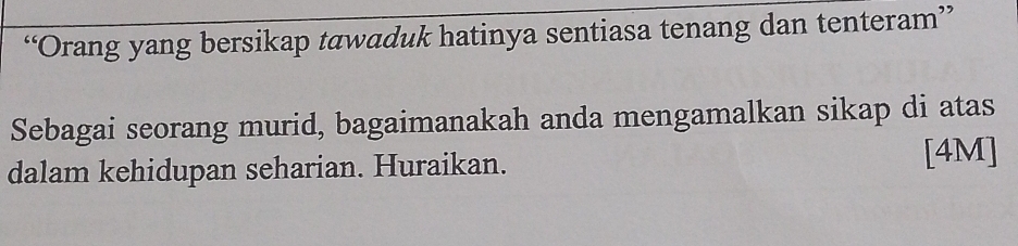 “Orang yang bersikap tawaduk hatinya sentiasa tenang dan tenteram” 
Sebagai seorang murid, bagaimanakah anda mengamalkan sikap di atas 
dalam kehidupan seharian. Huraikan. [4M]