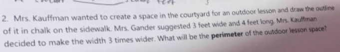 Mrs. Kauffman wanted to create a space in the courtyard for an outdoor lesson and draw the outline 
of it in chalk on the sidewalk. Mrs. Gander suggested 3 feet wide and 4 feet long. Mrs. Kauffman 
decided to make the width 3 times wider. What will be the perimeter of the outdoor lesson space?