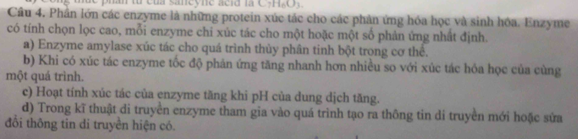 phan từ của saneyne acid la C_7H_6O_3. 
Câu 4. Phần lớn các enzyme là những protein xúc tác cho các phản ứng hóa học và sinh hóa. Enzyme
có tính chọn lọc cao, mỗi enzyme chi xúc tác cho một hoặc một số phản ứng nhất định.
a) Enzyme amylase xúc tác cho quá trình thủy phân tinh bột trong cơ thể.
b) Khi có xúc tác enzyme tốc độ phản ứng tăng nhanh hơn nhiều so với xúc tác hóa học của cùng
một quá trình.
c) Hoạt tính xúc tác của enzyme tăng khi pH của dung dịch tăng.
d) Trong kĩ thuật di truyền enzyme tham gia vào quá trình tạo ra thông tin di truyền mới hoặc sửa
đổi thông tin di truyền hiện có.