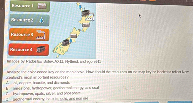 Analyze the color-coded key on the map above. How should the resources on the map key be labeled to reflect New
Zealand's most important resources?
A. oil, copper, bauxite, and diamonds
B. limestone, hydropower, geothermal energy, and coal
C. hydropower, opals, silver, and phosphate
D. geothermal energy, bauxite, gold, and iron ore