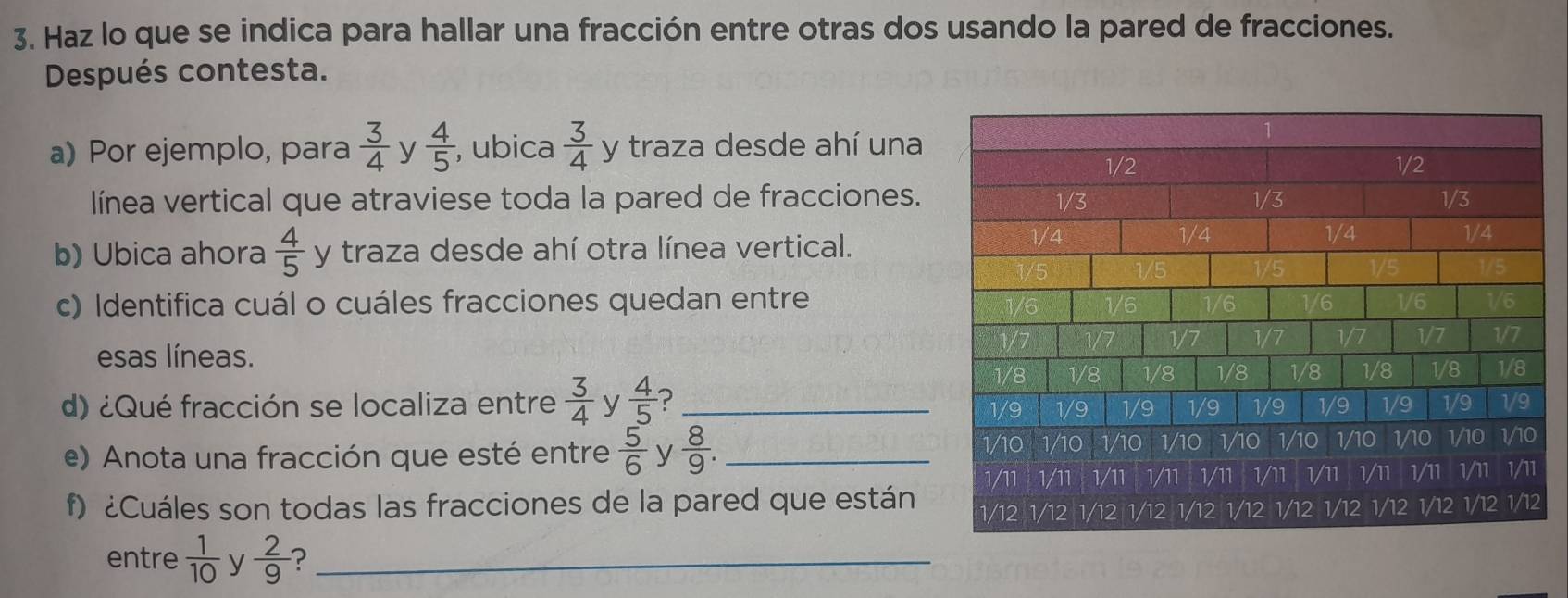 Haz lo que se indica para hallar una fracción entre otras dos usando la pared de fracciones. 
Después contesta. 
a) Por ejemplo, para  3/4  y  4/5  , ubica  3/4  y traza desde ahí una 
línea vertical que atraviese toda la pared de fracciones. 
b) Ubica ahora  4/5  y traza desde ahí otra línea vertical. 
c) Identifica cuál o cuáles fracciones quedan entre 
esas líneas. 
d) ¿Qué fracción se localiza entre  3/4  y  4/5  ? _ 
e) Anota una fracción que esté entre  5/6  y  8/9 . _ 
f) ¿Cuáles son todas las fracciones de la pared que están 
entre  1/10  y  2/9  ?_