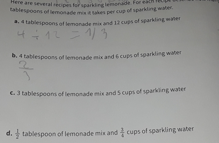 Here are several recipes for sparkling lemonade. For each recipe 
tablespoons of lemonade mix it takes per cup of sparkling water. 
a. 4 tablespoons of lemonade mix and 12 cups of sparkling water 
b. 4 tablespoons of lemonade mix and 6 cups of sparkling water 
c. 3 tablespoons of lemonade mix and 5 cups of sparkling water 
d.  1/2  tablespoon of lemonade mix and  3/4  cups of sparkling water