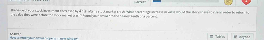 Correct 
The value of your stock investment decreased by 47 % after a stock market crash. What percentage increase in value would the stocks have to rise in order to return to 
the value they were before the stock market crash? Round your answer to the nearest tenth of a percent. 
Answer Keypad 
How to enter your answer (opens in new window) Tables