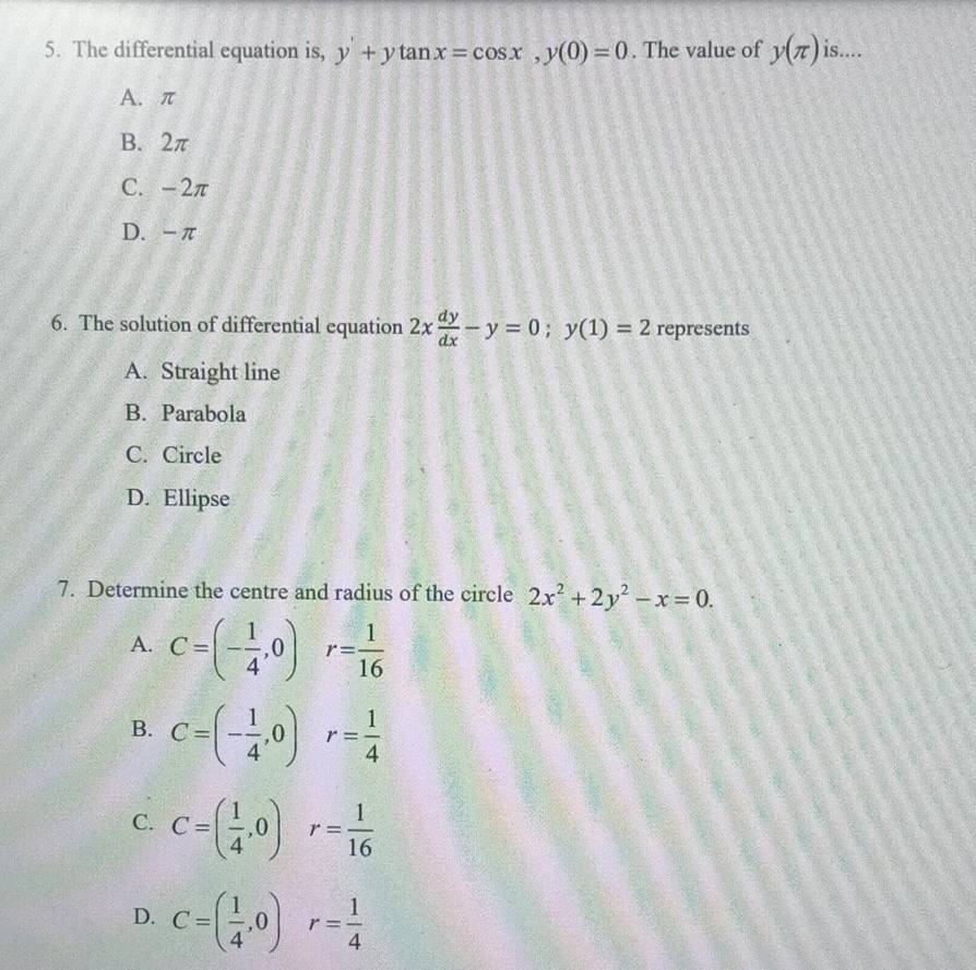 The differential equation is, y+ytan x=cos x, y(0)=0. The value of y(π ) is....
A. π
B. 2π
C. -2π
D. -π
6. The solution of differential equation 2x dy/dx -y=0; y(1)=2 represents
A. Straight line
B. Parabola
C. Circle
D. Ellipse
7. Determine the centre and radius of the circle 2x^2+2y^2-x=0.
A. C=(- 1/4 ,0) r= 1/16 
B. C=(- 1/4 ,0)r= 1/4 
C. C=( 1/4 ,0) r= 1/16 
D. C=( 1/4 ,0), r= 1/4 