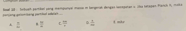 Comptón adalán
Soal 10 : Sebuah partikel yang mempunyai massa m bergerak dengan kecepatan v. Jika tetapan Planck h, maka
panjang gelombang partikel adalah ....
A.  m/hnu   B.  hw/m  C.  hm/v  D.  h/mv  E. mhv