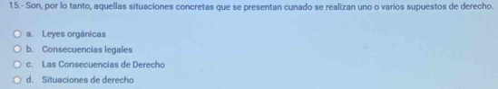 15.- Son, por lo tanto, aquellas situaciones concretas que se presentan cunado se realizan uno o varios supuestos de derecho.
a. Leyes orgánicas
b. Consecuencias legales
c. Las Consecuencias de Derecho
d. Situaciones de derecho