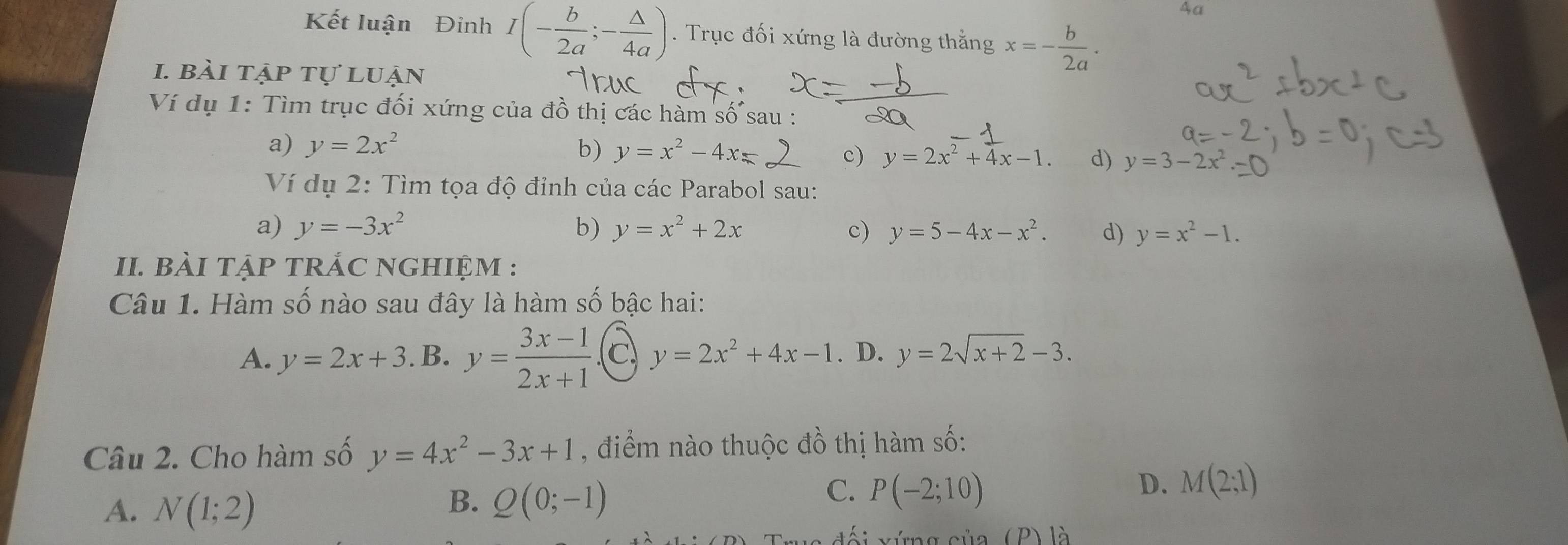 4a
Kết luận Đinh I(- b/2a ;- △ /4a ). Trục đối xứng là đường thắng x=- b/2a . 
1. bài tập tự luận
Ví dụ 1: Tìm trục đối xứng của đồ thị các hàm số sau :
a) y=2x^2
b) y=x^2-4x= c) y=2x^2+4x-1. d) y=3-2x
Ví dụ 2: Tìm tọa độ đỉnh của các Parabol sau:
a) y=-3x^2 b) y=x^2+2x c) y=5-4x-x^2. d) y=x^2-1. 
II. bÀI tẠP TRÁC NGHIỆM :
Câu 1. Hàm số nào sau đây là hàm số bậc hai:
A. y=2x+3. B. y= (3x-1)/2x+1  C y=2x^2+4x-1. D. y=2sqrt(x+2)-3. 
Câu 2. Cho hàm số y=4x^2-3x+1 , điểm nào thuộc đồ thị hàm số:
A. N(1;2)
B. Q(0;-1)
C. P(-2;10) D. M(2;1)
rng của (P) là