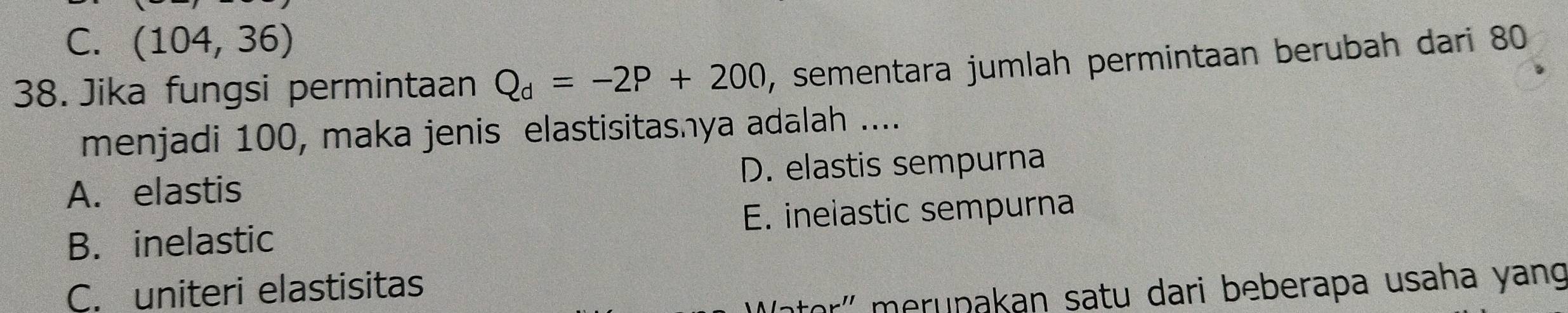 C. (104,36)
38. Jika fungsi permintaan Q_d=-2P+200 , sementara jumlah permintaan berubah dari 80
menjadi 100, maka jenis elastisitashya adalah ....
A. elastis D. elastis sempurna
B. inelastic E. inelastic sempurna
C. uniteri elastisitas
ətor'' meruṇakan satu dari beberapa usaha yang