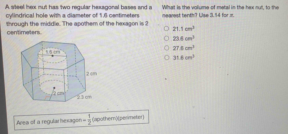 A steel hex nut has two regular hexagonal bases and a What is the volume of metal in the hex nut, to the
cylindrical hole with a diameter of 1.6 centimeters nearest tenth? Use 3.14 for π.
through the middle. The apothem of the hexagon is 2
21.1cm^3
centimeters.
23.6cm^3
27.6cm^3
31.6cm^3
Area of a regular hexagon = 1/2  (apothem)(perimeter)