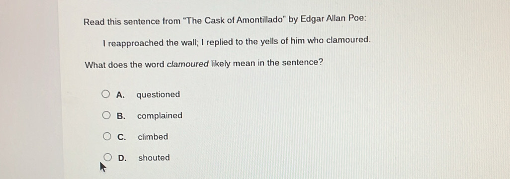 Read this sentence from “The Cask of Amontillado” by Edgar Allan Poe:
I reapproached the wall; I replied to the yells of him who clamoured.
What does the word clamoured likely mean in the sentence?
A. questioned
B. complained
C. climbed
D. shouted