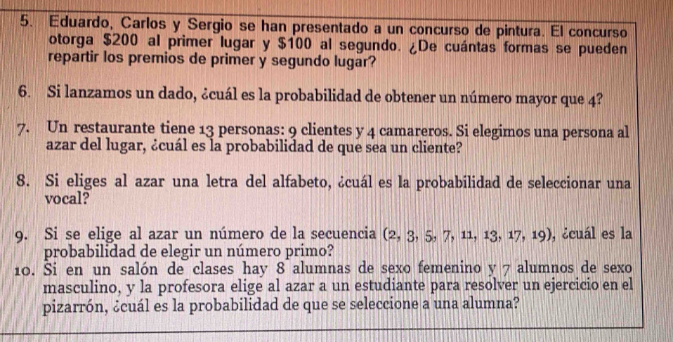 Eduardo, Carlos y Sergio se han presentado a un concurso de pintura. El concurso 
otorga $200 al primer lugar y $100 al segundo. ¿De cuántas formas se pueden 
repartir los premios de primer y segundo lugar? 
6. Si lanzamos un dado, ¿cuál es la probabilidad de obtener un número mayor que 4? 
7. Un restaurante tiene 13 personas: 9 clientes y 4 camareros. Si elegimos una persona al 
azar del lugar, ¿cuál es la probabilidad de que sea un cliente? 
8. Si eliges al azar una letra del alfabeto, ¿cuál es la probabilidad de seleccionar una 
vocal? 
9. Si se elige al azar un número de la secuencia (2, 3, 5, 7, 11, 13, 17, 10 , ¿cuál es la 
probabilidad de elegir un número primo? 
10. Si en un salón de clases hay 8 alumnas de sexo femenino y 7 alumnos de sexo 
masculino, y la profesora elige al azar a un estudiante para resolver un ejercicio en el 
pizarrón, ¿cuál es la probabilidad de que se seleccione a una alumna?