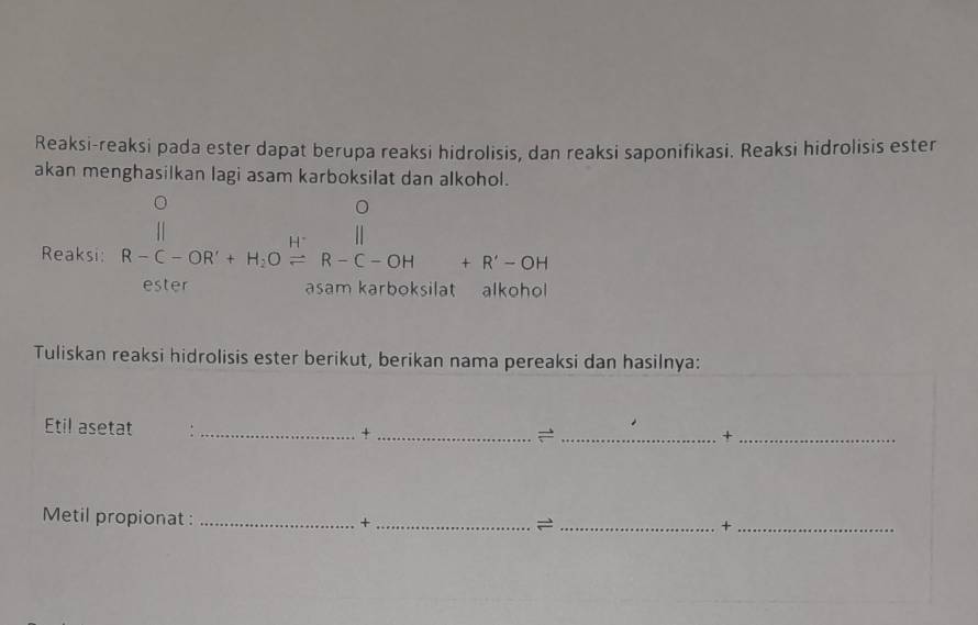 Reaksi-reaksi pada ester dapat berupa reaksi hidrolisis, dan reaksi saponifikasi. Reaksi hidrolisis ester 
akan menghasilkan lagi asam karboksilat dan alkohol. 
Reaksi: overline (R-C-OR'+H_2)^(H^(+))R-C-OH+R'-OH ^circ  ,... 
ester asam karboksilat alkohol 
Tuliskan reaksi hidrolisis ester berikut, berikan nama pereaksi dan hasilnya: 
Etil asetat :_ 
_+ 
_+_ 
Metil propionat :_ 
_+ 
_= 
_+