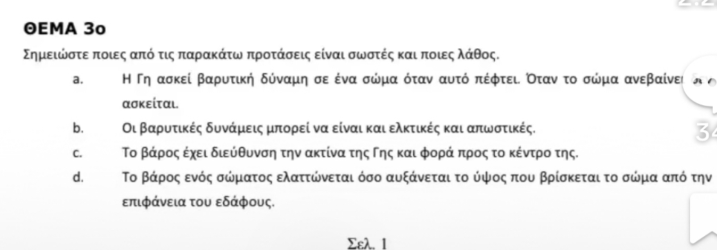 ΘEMA 3º
ΣημειώνοστεαποιεςααπόοτιςαπααραακΚάτωναπροτάσεις είναι σωστές και ποιεςαλάθος.
a. Η Γη ασκεί βαρυτική δύνααμη σε ένα σώμααοόταν αυτό απέφτειι Οτανοτο σώμα ανεβαίνει
ασκείται.
b. Οι βαρυτικές δυνάμεις μπορεί να είναι και ελκτικές και απωνστικές.
3
C. Το βάρος έχει διεύθυνση την ακτίνα της Γης και φοράα προς το κέντροοα της.
d. Το βάρος ενός σώματος ελαττώνεται όσο αυξάνεται το ύψος που βρίσκεται το σώμα από την
επιφάνεια του εδάφους.
Σελ. 1