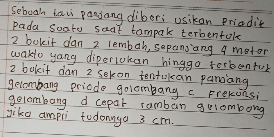 seboah taii panjang diberi usikan Priadic 
pada soato saat tampak terbentok
2 bokit dan 2 lembah, sepansang q meter 
wakto yang diperlokan hinggo terbenfor
2 bokit dan 2 sekon tentokan panang 
gelombang priode golombang c Frekonsi 
gelombang d cepar ramban gelombong 
gika ampli todonnya 3 cm.