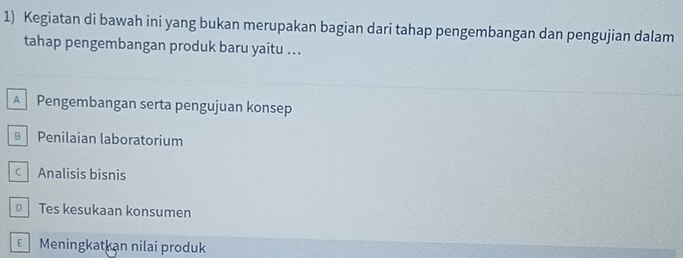 Kegiatan di bawah ini yang bukan merupakan bagian dari tahap pengembangan dan pengujian dalam
tahap pengembangan produk baru yaitu ...
A Pengembangan serta pengujuan konsep
B Penilaian laboratorium
c Analisis bisnis
Tes kesukaan konsumen
Meningkatkan nilai produk