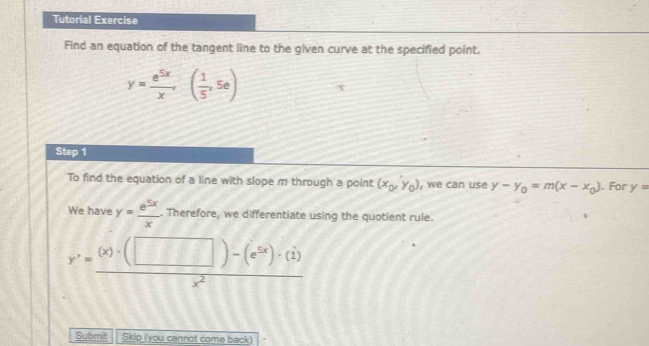 Tutorial Exercise 
Find an equation of the tangent line to the given curve at the specified point.
y= e^(5x)/x ,( 1/5 ,5e) τ 
Step 1 
To find the equation of a line with slope m through a point (x_0,y_0) , we can use y-y_0=m(x-x_0). For y=
We have y= e^(5x)/x . Therefore, we differentiate using the quotient rule.
y'= ((x)· (□ )-(e^(5x))· (1))/x^2 
Submit Skip (you cannot come back)