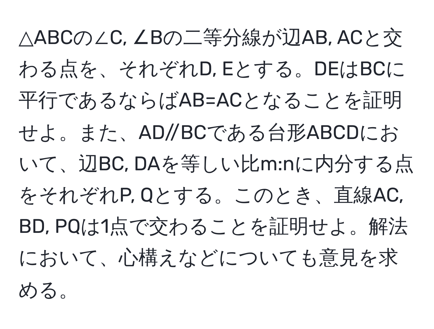 △ABCの∠C, ∠Bの二等分線が辺AB, ACと交わる点を、それぞれD, Eとする。DEはBCに平行であるならばAB=ACとなることを証明せよ。また、AD//BCである台形ABCDにおいて、辺BC, DAを等しい比m:nに内分する点をそれぞれP, Qとする。このとき、直線AC, BD, PQは1点で交わることを証明せよ。解法において、心構えなどについても意見を求める。