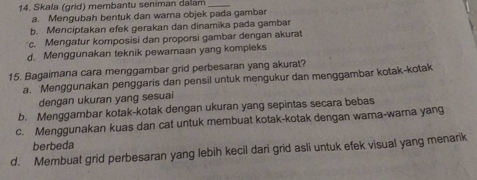 Skala (grid) membantu seniman dalam_
a. Mengubah bentuk dan warna objek pada gambar
b. Menciptakan efek gerakan dan dinamika pada gambar
c. Mengatur komposisi dan proporsi gambar dengan akurat
d. Menggunakan teknik pewarnaan yang kompleks
15. Bagaimana cara menggambar grid perbesaran yang akurat?
a. Menggunakan penggaris dan pensil untuk mengukur dan menggambar kotak-kotak
dengan ukuran yang sesuai
b. Menggambar kotak-kotak dengan ukuran yang sepintas secara bebas
c. Menggunakan kuas dan cat untuk membuat kotak-kotak dengan warna-warna yang
berbeda
d. Membuat grid perbesaran yang lebih kecil dari grid asli untuk efek visual yang menarik