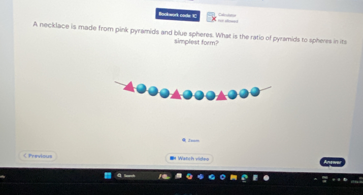 Calculator 
Bookwork code: 1C not allowed 
A necklace is made from pink pyramids and blue spheres. What is the ratio of pyramids to spheres in its 
simplest form? 
Q Zoom 
< Previous Watch video 
Answer