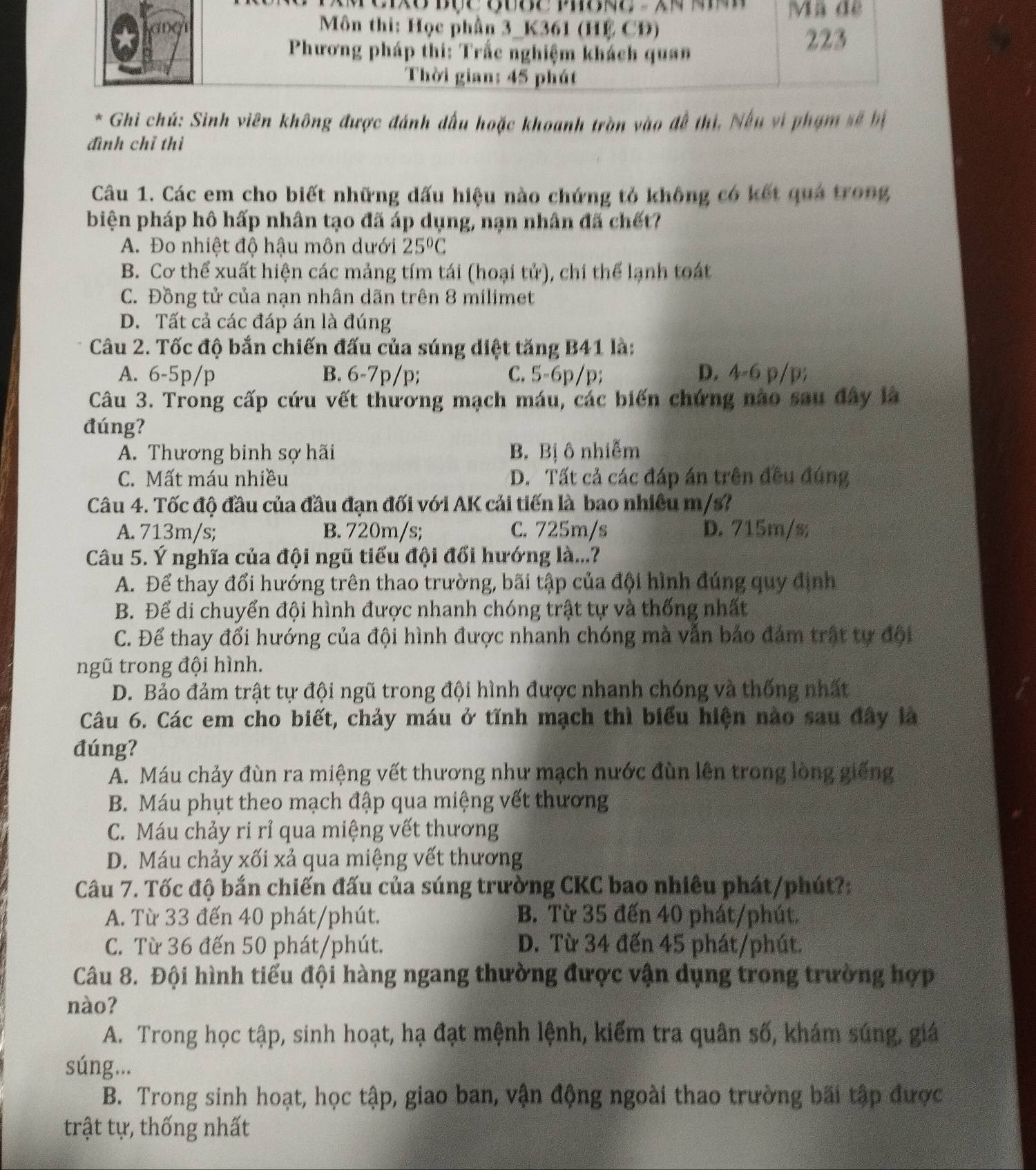 Ghi chú: Sinh viên không được đánh đấu hoặc khoanh tròn vào đề thi, Nếu vi phạm sẽ bị
đình chỉ thì
Câu 1. Các em cho biết những dấu hiệu nào chứng tỏ không có kết qua trong
biện pháp hô hấp nhân tạo đã áp dụng, nạn nhân đã chết?
A. Đo nhiệt độ hậu môn dưới 25°C
B. Cơ thể xuất hiện các mảng tím tái (hoại tử), chi thể lạnh toát
C. Đồng tử của nạn nhân dãn trên 8 milimet
D. Tất cả các đáp án là đúng
Câu 2. Tốc độ bắn chiến đấu của súng diệt tăng B41 là:
A. 6-5p/p B. 6-7p/p; C. 5-6p/p; D. 4-6 p/p;
Câu 3. Trong cấp cứu vết thương mạch máu, các biến chứng nào sau đây là
đúng?
A. Thương binh sợ hãi B. Bị ô nhiễm
C. Mất máu nhiều D. Tất cả các đáp án trên đều đúng
Câu 4. Tốc độ đầu của đầu đạn đối với AK cải tiến là bao nhiêu m/s?
A. 713m/s; B. 720m/s; C. 725m/s D. 715m/s;
Câu 5. Ý nghĩa của đội ngũ tiểu đội đổi hướng là...?
A. Để thay đổi hướng trên thao trường, bãi tập của đội hình đúng quy định
B. Để di chuyển đội hình được nhanh chóng trật tự và thống nhất
C. Để thay đổi hướng của đội hình được nhanh chóng mà vẫn bảo đám trất tự đội
ngũ trong đội hình.
D. Bảo đảm trật tự đội ngũ trong đội hình được nhanh chóng và thống nhất
Câu 6. Các em cho biết, chảy máu ở tĩnh mạch thì biểu hiện nào sau đây là
đúng?
A. Máu chảy đùn ra miệng vết thương như mạch nước đùn lên trong lòng giếng
B. Máu phụt theo mạch đập qua miệng vết thương
C. Máu chảy ri rỉ qua miệng vết thương
D. Máu chảy xối xả qua miệng vết thương
Câu 7. Tốc độ bắn chiến đấu của súng trường CKC bao nhiêu phát/phút?:
A. Từ 33 đến 40 phát/phút. B. Từ 35 đến 40 phát/phút.
C. Từ 36 đến 50 phát/phút. D. Từ 34 đến 45 phát/phút.
Câu 8. Đội hình tiểu đội hàng ngang thường được vận dụng trong trường hợp
nào?
A. Trong học tập, sinh hoạt, hạ đạt mệnh lệnh, kiểm tra quân số, khám súng, giá
súng...
B. Trong sinh hoạt, học tập, giao ban, vận động ngoài thao trường bãi tập được
trật tự, thống nhất