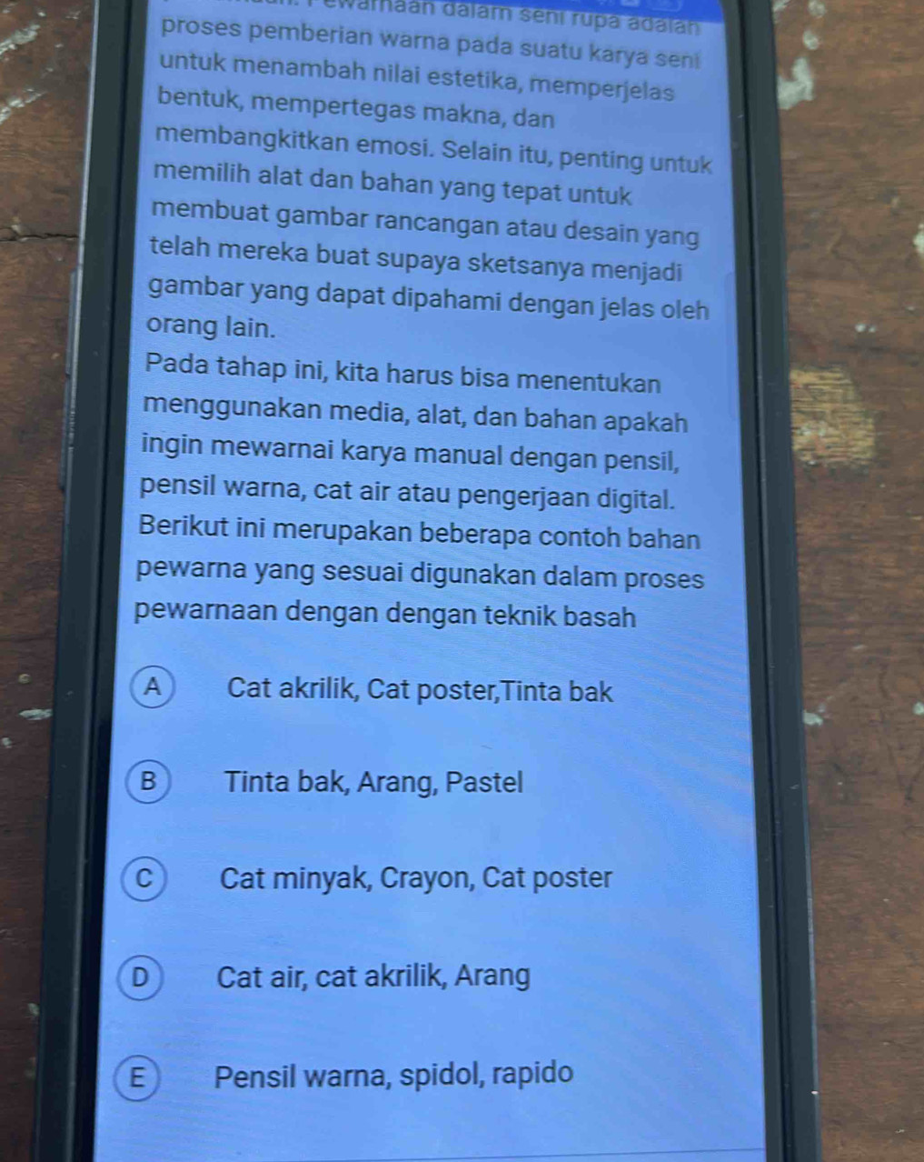 wathaán dalam sení rupa adalan
proses pemberian warna pada suatu karya sen
untuk menambah nilai estetika, memperjelas
bentuk, mempertegas makna, dan
membangkitkan emosi. Selain itu, penting untuk
memilih alat dan bahan yang tepat untuk
membuat gambar rancangan atau desain yang
telah mereka buat supaya sketsanya menjadi
gambar yang dapat dipahami dengan jelas oleh
orang lain.
Pada tahap ini, kita harus bisa menentukan
menggunakan media, alat, dan bahan apakah
ingin mewarnai karya manual dengan pensil,
pensil warna, cat air atau pengerjaan digital.
Berikut ini merupakan beberapa contoh bahan
pewarna yang sesuai digunakan dalam proses
pewarnaan dengan dengan teknik basah
A Cat akrilik, Cat poster,Tinta bak
B Tinta bak, Arang, Pastel
C Cat minyak, Crayon, Cat poster
D Cat air, cat akrilik, Arang
E Pensil warna, spidol, rapido