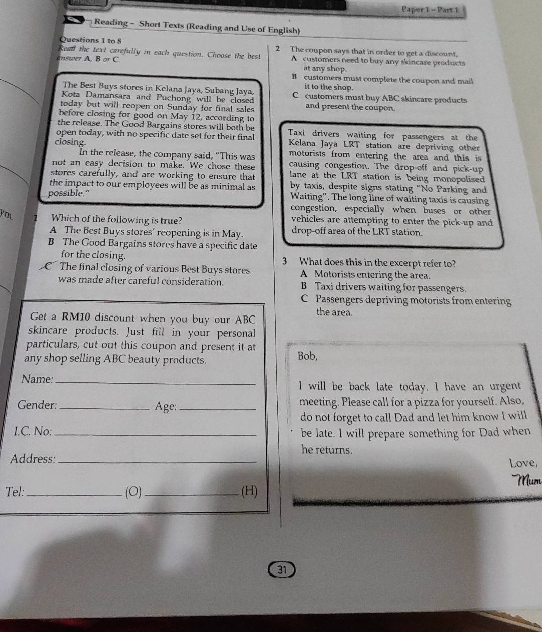 Paper 1 - Part 1
Reading - Short Texts (Reading and Use of English)
Questions 1 to 8 2 The coupon says that in order to get a discount.
Read the text carefully in each question. Choose the best A customers need to buy any skincare products
answer A, B orC
at any shop.
B customers must complete the coupon and mail
it to the shop.
The Best Buys stores in Kelana Jaya, Subang Jaya,
Kota Damansara and Puchong will be closed C customers must buy ABC skincare products
today but will reopen on Sunday for final sales
and present the coupon.
before closing for good on May 12, according to
the release. The Good Bargains stores will both be
open today, with no specific date set for their final Taxi drivers waiting for passengers at the
Kelana Jaya LRT station are depriving other
closing. motorists from entering the area and this is
In the release, the company said, “This was
not an easy decision to make. We chose these causing congestion. The drop-off and pick-up
stores carefully, and are working to ensure that lane at the LRT station is being monopolised
the impact to our employees will be as minimal as by taxis, despite signs stating “No Parking and
possible.” Waiting”. The long line of waiting taxis is causing
congestion, especially when buses or other
ym, 1 Which of the following is true?
vehicles are attempting to enter the pick-up and
A The Best Buys stores’ reopening is in May. drop-off area of the LRT station.
B The Good Bargains stores have a specific date
for the closing. 3 What does this in the excerpt refer to?
C The final closing of various Best Buys stores A Motorists entering the area.
was made after careful consideration. B Taxi drivers waiting for passengers.
C Passengers depriving motorists from entering
the area.
Get a RM10 discount when you buy our ABC
skincare products. Just fill in your personal
particulars, cut out this coupon and present it at Bob,
any shop selling ABC beauty products.
Name:_
I will be back late today. I have an urgent
Gender: _ Age: _meeting. Please call for a pizza for yourself. Also,
do not forget to call Dad and let him know I will
I.C. No:_
be late. I will prepare something for Dad when
he returns.
Address: _Love,
Mum
Tel: _(O)_ (H)
31