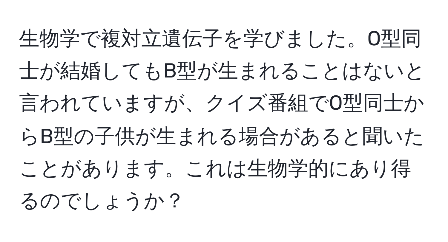 生物学で複対立遺伝子を学びました。O型同士が結婚してもB型が生まれることはないと言われていますが、クイズ番組でO型同士からB型の子供が生まれる場合があると聞いたことがあります。これは生物学的にあり得るのでしょうか？