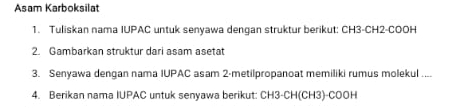 Asam Karboksilat 
1. Tuliskan nama IUPAC untuk senyawa dengan struktur berikut: CH3 -CH2-COOH 
2. Gambarkan struktur dari asam asetat 
3. Senyawa dengan nama IUPAC asam 2 -metilpropanoat memiliki rumus molekul .... 
4. Berikan nama IUPAC untuk senyawa berikut: CH3-CH(CH3)-COOH