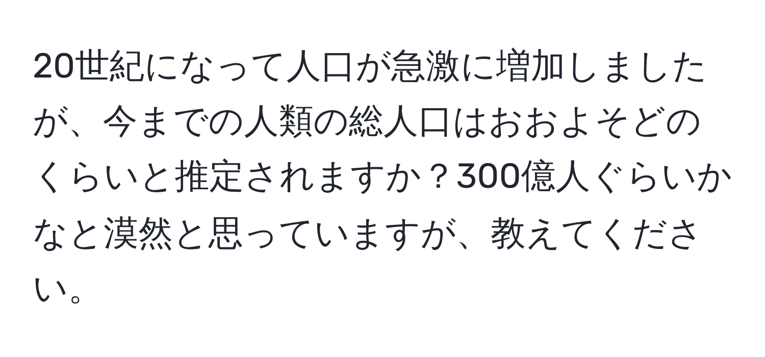 20世紀になって人口が急激に増加しましたが、今までの人類の総人口はおおよそどのくらいと推定されますか？300億人ぐらいかなと漠然と思っていますが、教えてください。