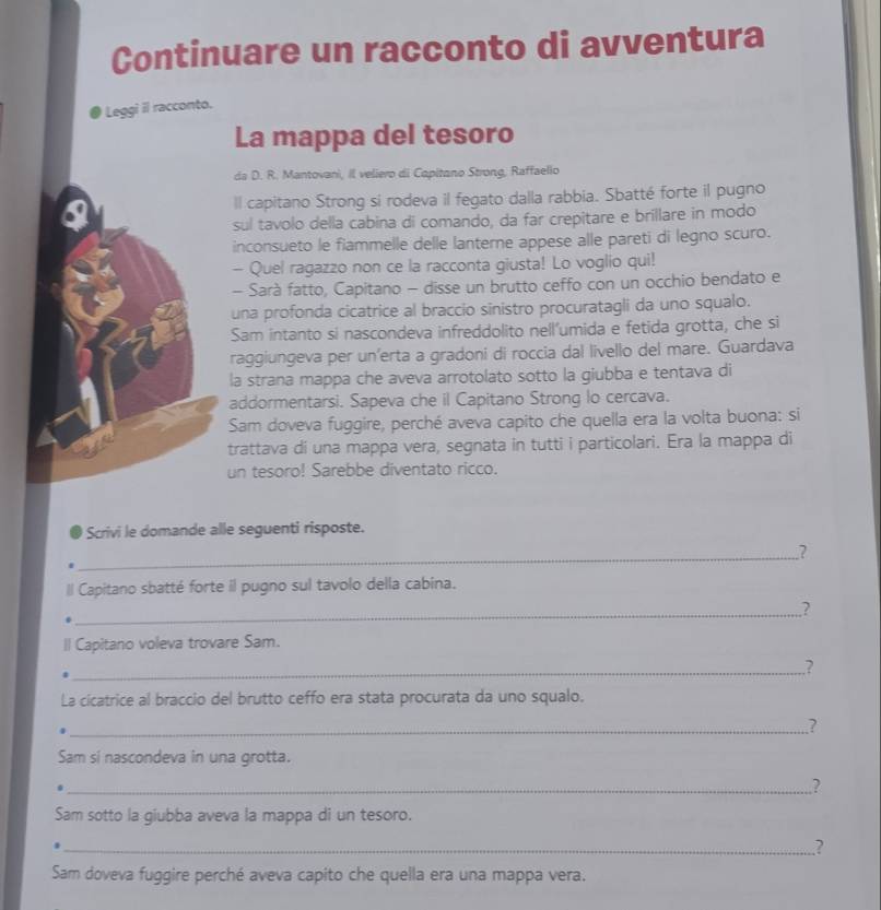 Continuare un racconto di avventura
Leggi il racconto.
La mappa del tesoro
da D. R. Mantovani, Il veliero di Capitano Strong, Raffaelio
ll capitano Strong si rodeva il fegato dalla rabbia. Sbatté forte il pugno
sul tavolo della cabina di comando, da far crepitare e brillare in modo
inconsueto le fiammelle delle lanterne appese alle pareti di legno scuro.
- Quel ragazzo non ce la racconta giusta! Lo voglio qui!
- Sarà fatto, Capitano - disse un brutto ceffo con un occhio bendato e
una profonda cicatrice al braccio sinistro procuratagli da uno squalo.
Sam intanto si nascondeva infreddolito nell’umida e fetida grotta, che si
raggiungeva per un'erta a gradoni di roccia dal livello del mare. Guardava
la strana mappa che aveva arrotolato sotto la giubba e tentava di
addormentarsi. Sapeva che il Capitano Strong lo cercava.
Sam doveva fuggire, perché aveva capito che quella era la volta buona: si
trattava di una mappa vera, segnata in tutti i particolari. Era la mappa di
un tesoro! Sarebbe diventato ricco.
Scrivi le domande alle seguenti risposte.
_
.?
ll Capitano sbatté forte il pugno sul tavolo della cabina.
_
?
Il Capitano voleva trovare Sam.
_
?
La cicatrice al braccio del brutto ceffo era stata procurata da uno squalo.
_?
Sam si nascondeva in una grotta.
_.?
Sam sotto la giubba aveva la mappa di un tesoro.
_?
Sam doveva fuggire perché aveva capito che quella era una mappa vera.