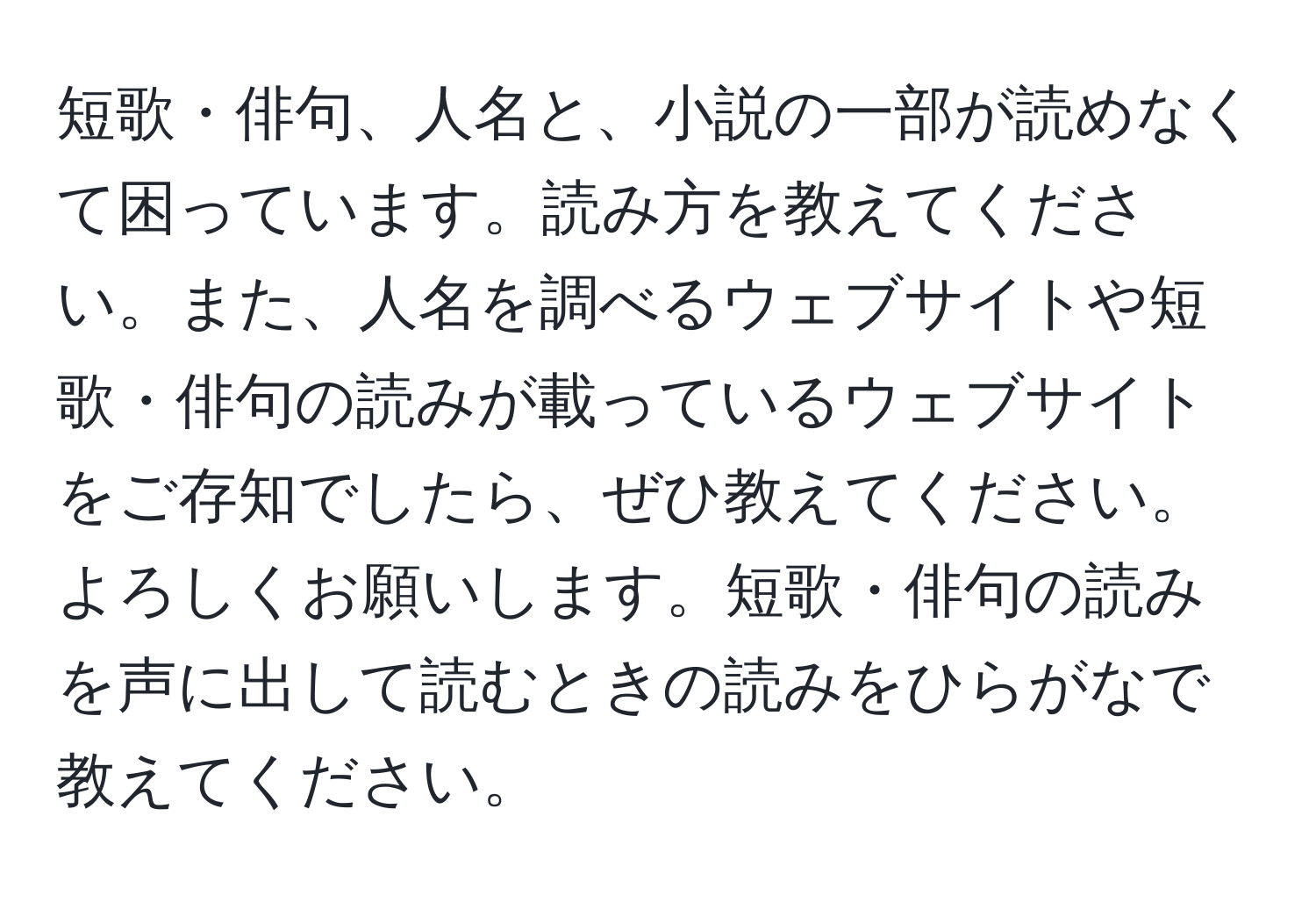 短歌・俳句、人名と、小説の一部が読めなくて困っています。読み方を教えてください。また、人名を調べるウェブサイトや短歌・俳句の読みが載っているウェブサイトをご存知でしたら、ぜひ教えてください。よろしくお願いします。短歌・俳句の読みを声に出して読むときの読みをひらがなで教えてください。