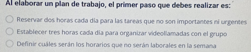 Al elaborar un plan de trabajo, el primer paso que debes realizar es:
Reservar dos horas cada día para las tareas que no son importantes ni urgentes
Establecer tres horas cada día para organizar videollamadas con el grupo
Definir cuáles serán los horarios que no serán laborales en la semana