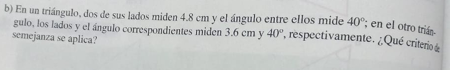 En un triángulo, dos de sus lados miden 4.8 cm y el ángulo entre ellos mide 40° en el otro trián. 
gulo, los lados y el ángulo correspondientes miden 3.6 cm y 40° , respectivamente. ¿Qué criterio de 
semejanza se aplica?