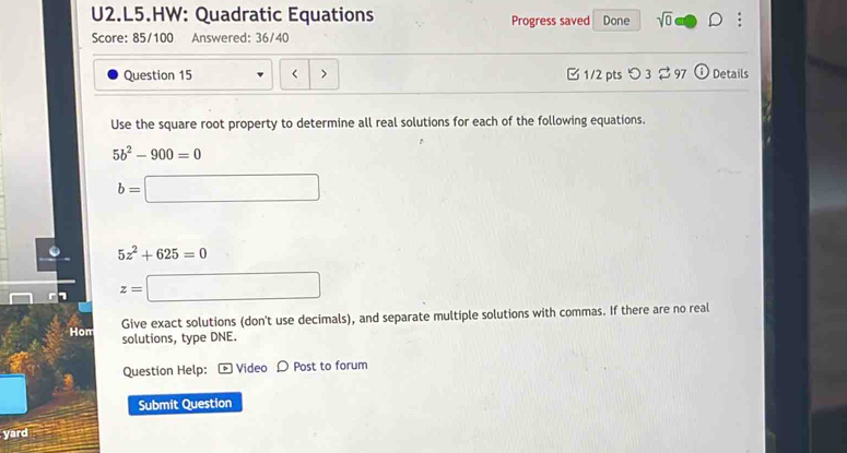 U2.L5.HW: Quadratic Equations Progress saved Done sqrt(0)□ . 
Score: 85/100 Answered: 36/40 
Question 15 < > 1/2 pts つ 3 $ 97  enclosecirclei Details 
Use the square root property to determine all real solutions for each of the following equations.
5b^2-900=0
b=□
5z^2+625=0
z=□
Give exact solutions (don't use decimals), and separate multiple solutions with commas. If there are no real 
Hom solutions, type DNE. 
Question Help: - Video D Post to forum 
Submit Question 
yard