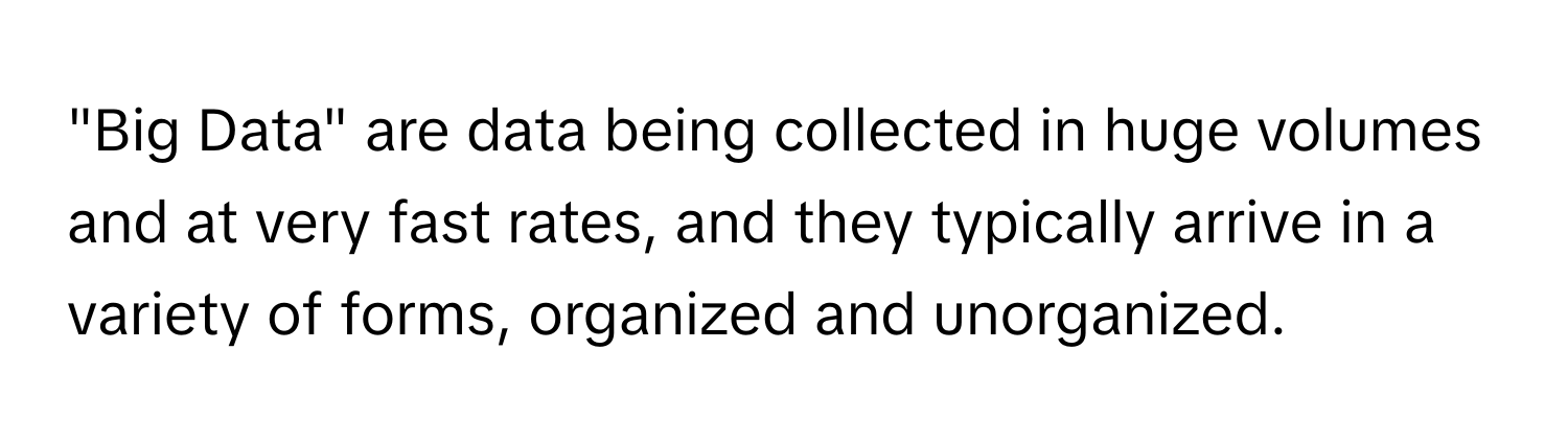 "Big Data" are data being collected in huge volumes and at very fast rates, and they typically arrive in a variety of forms, organized and unorganized.