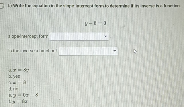 Write the equation in the slope-intercept form to determine if its inverse is a function.
y-8=0
slope-intercept form
Is the inverse a function?
a. x=8y
b. yes
C. x=8
d. no
e. y=0x+8
f. y=8x