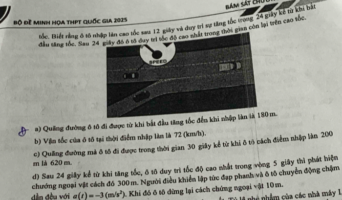 bám sát ch 
bộ đề minh họa tHPT quốc gIA 2025
tốc. Biết rằng ô tô au 12 giây và duy trì sự tăng tốc trong 24 giây kể từ khi bắt 
đầu tăng tốc. Sau 2thời gian còn lại trên cao tốc 
a) Quãng đường ô tô đi được từ khi bắt đầu tăng tốc đếnm. 
b) Vận tốc của ô tô tại thời điểm nhập làn là 72 (km/h). 
c) Quãng đường mà ô tô đi được trong thời gian 30 giây kể từ khi ô tô cách điểm nhập làn 200
m là 620 m. 
d) Sau 24 giây kể từ khi tăng tốc, ô tô duy trì tốc độ cao nhất trong vòng 5 giây thì phát hiện 
chướng ngoại vật cách đó 300m. Người điều khiển lập tức đạp phanh và ô tô chuyền động chậm 
dần đều với a(t)=-3(m/s^2) Khi đó ô tô dừng lại cách chứng ngoại vật 10 m. 
nhó nhầm của các nhà máy I