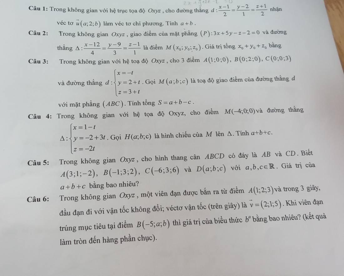 Trong không gian với hệ trục tọa độ Oxyz , cho đường thẳng d :  (x-1)/2 = (y-2)/1 = (z+1)/2  nhận
véc tơ vector u(a;2;b) làm véc tơ chỉ phương. Tính a+b.
Câu 2: Trong không gian Oxyz , giao điểm của mặt phẳng (P): 3x+5y-z-2=0 và đường
thẳng △ :  (x-12)/4 = (y-9)/3 = (z-1)/1  là điểm M(x_0;y_0;z_0). Giá trị tổng x_0+y_0+z_0 bằng
Câu 3: Trong không gian với hệ toạ độ Oxyz , cho 3 điểm A(1;0;0),B(0;2;0),C(0;0;3)
và đường thẳng. ∵ beginarrayl x=-t y=2+t z=3+tendarray.. Gọi M(a;b;c) là toạ độ giao điểm của đường thắng d
1:
với mặt phẳng AD C). Tính tổng S=a+b-c.
Câu 4: Trong không gian với hệ tọa độ Oxyz, cho điểm M(-4;0;0) và đường thǎng
Delta :beginarrayl x=1-t y=-2+3t z=-2tendarray. Gọi H(a;b;c) là hình chiếu của M lên Δ. Tính a+b+c.
Câu 5: Trong không gian Oxyz , cho hình thang cân ABC. D có đáy là AB và CD. Biết
A(3;1;-2),B(-1;3;2),C(-6;3;6) và D(a;b;c) với a,b,c∈ R. Giá trị của
a+b+c bằng bao nhiêu?
Câu 6: Trong không gian Oxyz , một viên đạn được bắn ra từ điểm A(1;2;3) và trong 3 giây,
đầu đạn đi với vận tốc không đổi; véctơ vận tốc (trên giây) là vector v=(2;1;5). Khi viên đạn
trúng mục tiêu tại điểm B(-5;a;b) thì giá trị của biểu thức b^a bằng bao nhiêu? (kết quả
làm tròn đến hàng phần chục).