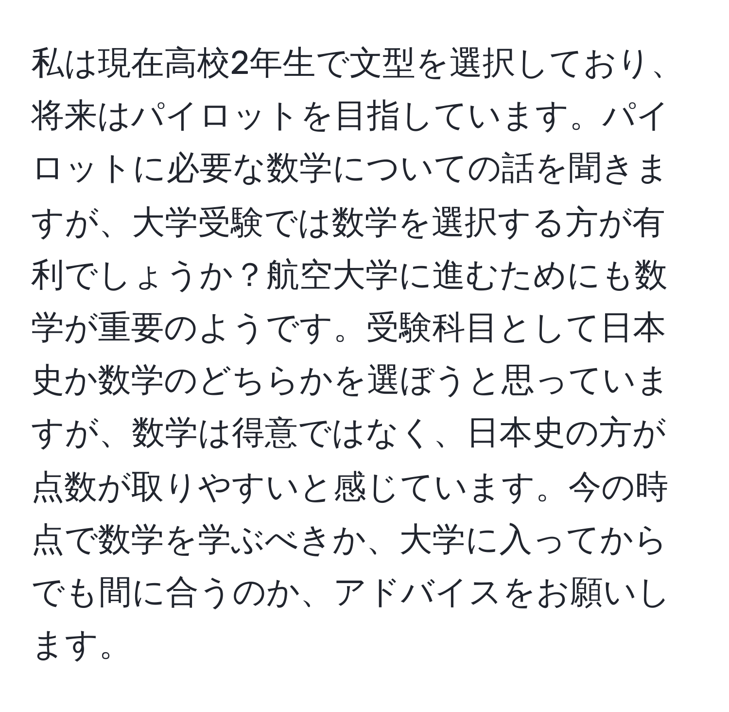 私は現在高校2年生で文型を選択しており、将来はパイロットを目指しています。パイロットに必要な数学についての話を聞きますが、大学受験では数学を選択する方が有利でしょうか？航空大学に進むためにも数学が重要のようです。受験科目として日本史か数学のどちらかを選ぼうと思っていますが、数学は得意ではなく、日本史の方が点数が取りやすいと感じています。今の時点で数学を学ぶべきか、大学に入ってからでも間に合うのか、アドバイスをお願いします。