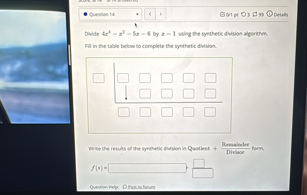 (i) Details
Divide 4x^4-x^2-5x-6 by x-1 using the synthetic division algorithm.
Fill in the table below to complete the synthetic division.
Write the results of the synthetic division in Quotient + + Remainder/Divisor  form.
f(x)=□ + □ /□  
Question Help: D Post to forum