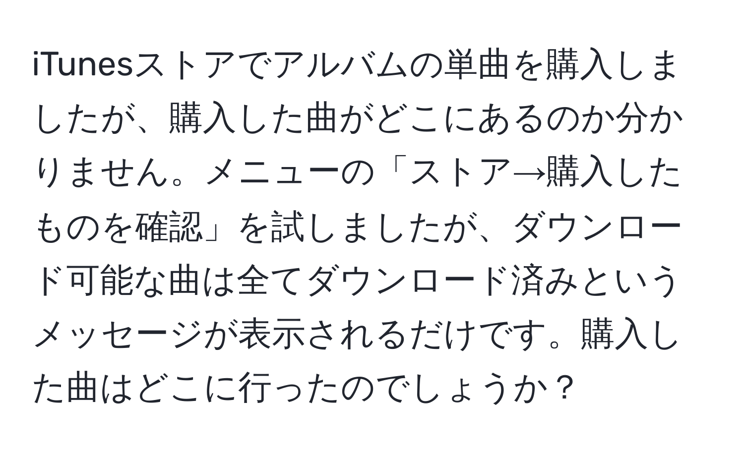 iTunesストアでアルバムの単曲を購入しましたが、購入した曲がどこにあるのか分かりません。メニューの「ストア→購入したものを確認」を試しましたが、ダウンロード可能な曲は全てダウンロード済みというメッセージが表示されるだけです。購入した曲はどこに行ったのでしょうか？