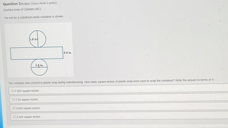 Question 3(Multiple Choice Worth 2 points)
(Surface Area of Cylinders MC)
The net for a cylindrical candy container is shown.
The container was covered in plastic wrap during manufacturing. How many square inches of plastic wrap were used to wrap the container? Write the answer in terms of rr.
7.92π square inches
7.211 square inches
) 3.0éπ square inches
2.34π square inches