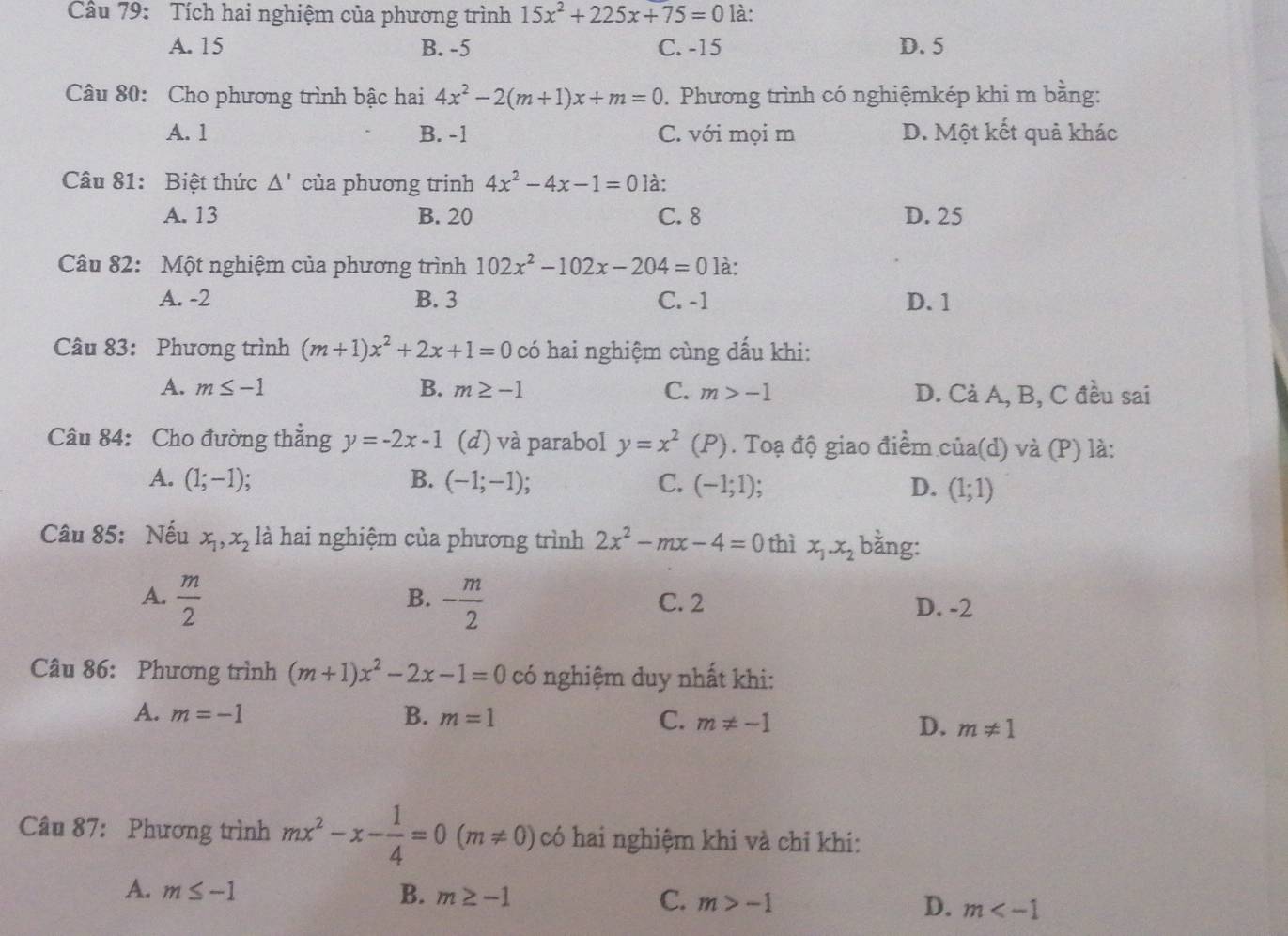 Tích hai nghiệm của phương trình 15x^2+225x+75=0 là:
A. 15 B. -5 C. -15 D. 5
Câu 80: Cho phương trình bậc hai 4x^2-2(m+1)x+m=0. Phương trình có nghiệmkép khi m bằng:
A. 1 B. -1 C. với mọi m D. Một kết quả khác
Câu 81: Biệt thức △ ' của phương trinh 4x^2-4x-1=0 là:
A. 13 B. 20 C. 8 D. 25
Câu 82: Một nghiệm của phương trình 102x^2-102x-204=0 là:
A. -2 B. 3 C. -1 D. 1
Câu 83: Phương trình (m+1)x^2+2x+1=0 có hai nghiệm cùng dấu khi:
A. m≤ -1 B. m≥ -1 C. m>-1 D. Cả A, B, C đều sai
Câu 84: Cho đường thắng y=-2x-1 (d) và parabol y=x^2(P). Toạ độ giao điểm của(d) và (P) là:
C.
A. (1;-1) B. (-1;-1); (-1;1). D. (1;1)
Câu 85: Nếu x_1,x_2 là hai nghiệm của phương trình 2x^2-mx-4=0 thì x_1.x_2 bằng:
B.
A.  m/2  - m/2  C. 2 D. -2
Câu 86: Phương trình (m+1)x^2-2x-1=0 có nghiệm duy nhất khi:
A. m=-1 B. m=1 C. m!= -1 D. m!= 1
Câu 87: Phương trình mx^2-x- 1/4 =0(m!= 0) có hai nghiệm khi và chỉ khi:
A. m≤ -1 B. m≥ -1 C. m>-1 D. m