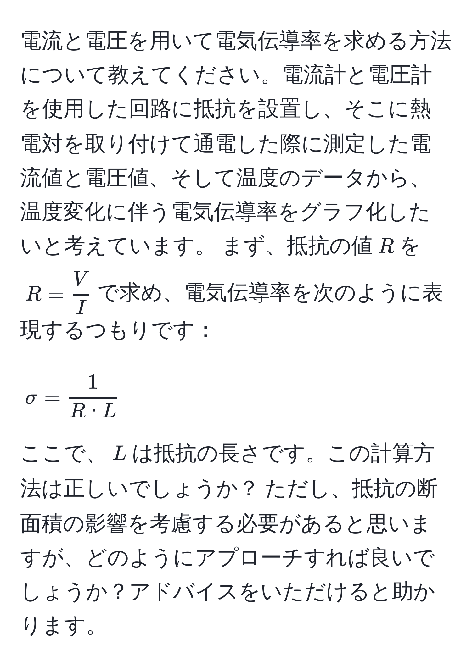 電流と電圧を用いて電気伝導率を求める方法について教えてください。電流計と電圧計を使用した回路に抵抗を設置し、そこに熱電対を取り付けて通電した際に測定した電流値と電圧値、そして温度のデータから、温度変化に伴う電気伝導率をグラフ化したいと考えています。 まず、抵抗の値$R$を$R =  V/I $で求め、電気伝導率を次のように表現するつもりです：  
$$ sigma =  1/R · L  $$  
ここで、$L$は抵抗の長さです。この計算方法は正しいでしょうか？ ただし、抵抗の断面積の影響を考慮する必要があると思いますが、どのようにアプローチすれば良いでしょうか？アドバイスをいただけると助かります。