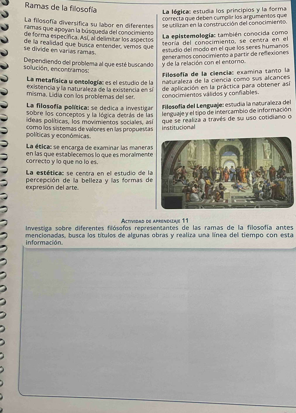 Ramas de la filosofía
La lógica: estudia los principios y la forma
correcta que deben cumplir los argumentos que
La filosofía diversifica su labor en diferentes se utilizan en la construcción del conocimiento.
ramas que apoyan la búsqueda del conocimiento
de forma específica. Así, al delimitar los aspectos
La epistemología: también conocida como
de la realidad que busca entender, vemos que
teoría del conocimiento, se centra en el
se divide en varias ramas.
estudio del modo en el que los seres humanos
generamos conocimiento a partir de reflexiones
Dependiendo del problema al que esté buscando y de la relación con el entorno.
solución, encontramos:
Filosofía de la ciencia: examina tanto la
La metafísica u ontología: es el estudio de la naturaleza de la ciencia como sus alcances
existencia y la naturaleza de la existencia en sí de aplicación en la práctica para obtener así
misma. Lidia con los problemas del ser. conocimientos válidos y confiables.
La filosofía política: se dedica a investigar  Filosofía del Lenguaje: estudia la naturaleza del
sobre los conceptos y la lógica detrás de las lenguaje y el tipo de intercambio de información
ideas políticas, los movimientos sociales, así que se realiza a través de su uso cotidiano o
como los sistemas de valores en las propuestas institucional
políticas y económicas.
La ética: se encarga de examinar las maneras
en las que establecemos lo que es moralment
correcto y lo que no lo es.
La estética: se centra en el estudio de l
percepción de la belleza y las formas de
expresión del arte.
Actividad de aprendizaje 11
Investiga sobre diferentes filósofos representantes de las ramas de la filosofía antes
mencionadas, busca los títulos de algunas obras y realiza una línea del tiempo con esta
información.